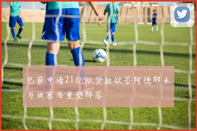 巴萨申请21亿欧贷款欲签阿德耶米与坎塞洛重塑阵容