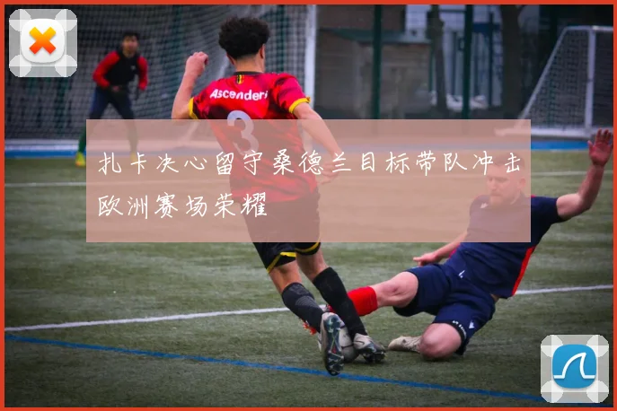 扎卡决心留守桑德兰目标带队冲击欧洲赛场荣耀