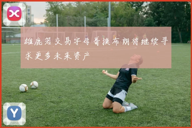 雄鹿若交易字母哥换布朗将继续寻求更多未来资产
