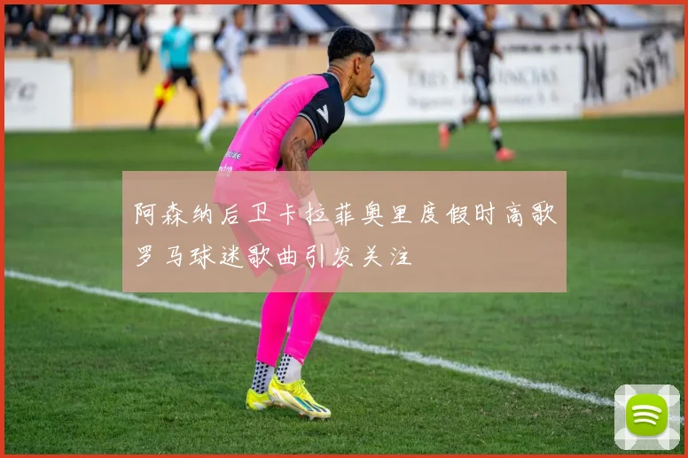 阿森纳后卫卡拉菲奥里度假时高歌罗马球迷歌曲引发关注