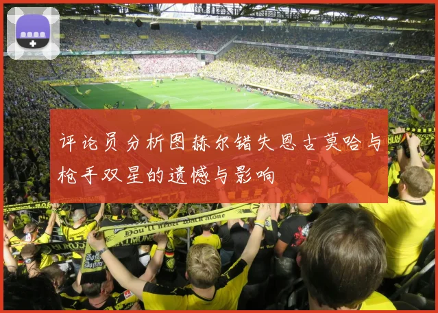评论员分析图赫尔错失恩古莫哈与枪手双星的遗憾与影响