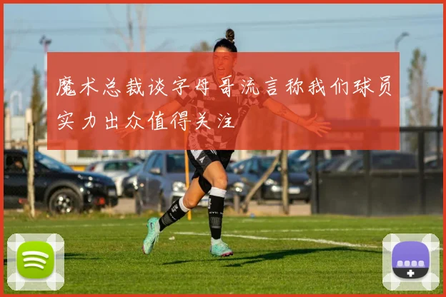 魔术总裁谈字母哥流言称我们球员实力出众值得关注