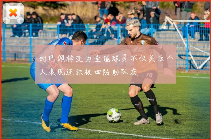 姆巴佩转变为全能球员不仅关注个人表现还积极回防助队友
