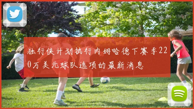 独行侠计划执行内姆哈德下赛季220万美元球队选项的最新消息