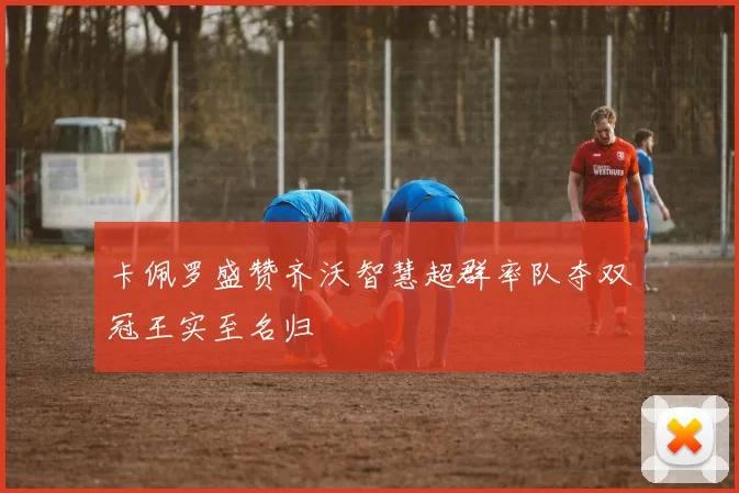 卡佩罗盛赞齐沃智慧超群率队夺双冠王实至名归