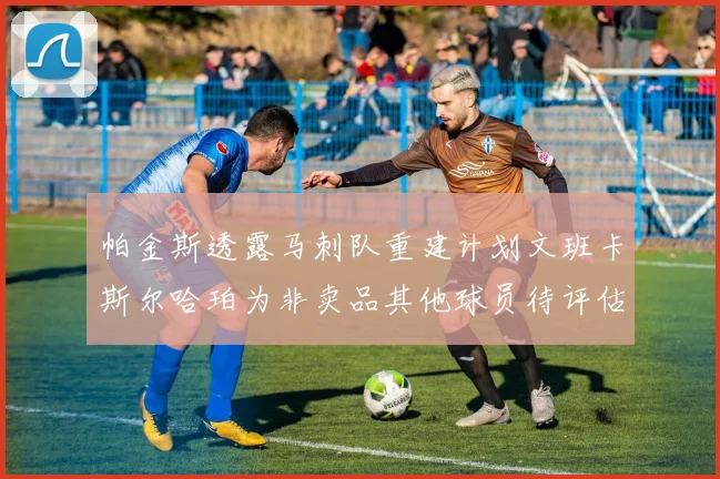 帕金斯透露马刺队重建计划文班卡斯尔哈珀为非卖品其他球员待评估