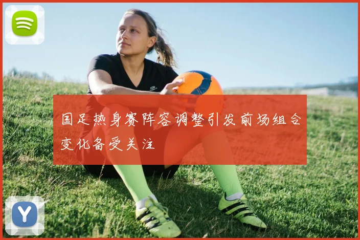 国足热身赛阵容调整引发前场组合变化备受关注