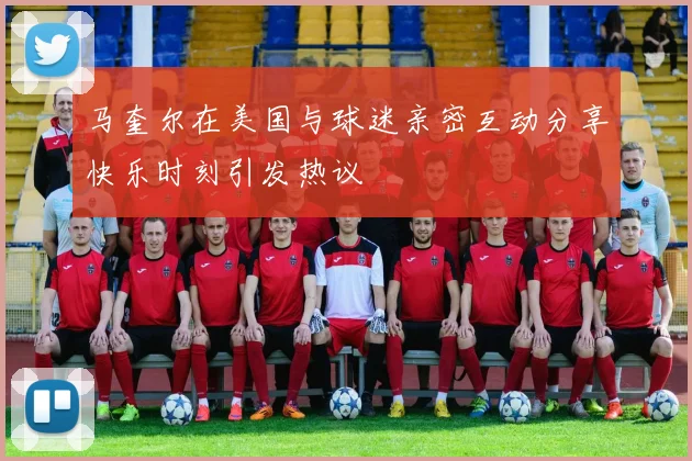 马奎尔在美国与球迷亲密互动分享快乐时刻引发热议