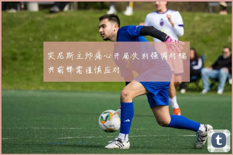 突尼斯主帅痛心开局失利强调对瑞典前锋需谨慎应对