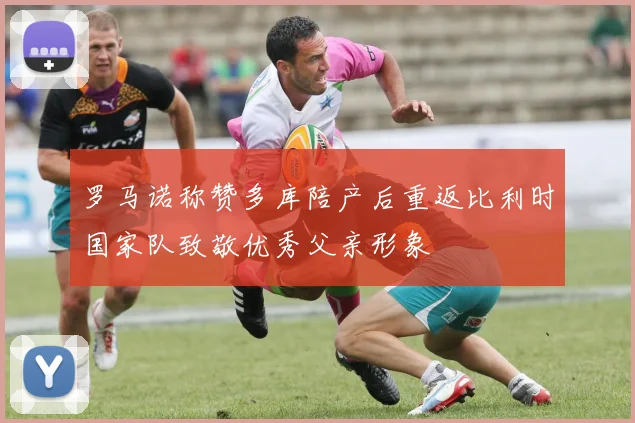 罗马诺称赞多库陪产后重返比利时国家队致敬优秀父亲形象
