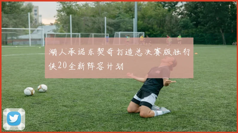湖人承诺东契奇打造总决赛版独行侠20全新阵容计划