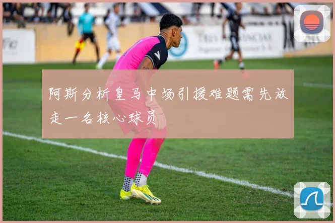 阿斯分析皇马中场引援难题需先放走一名核心球员