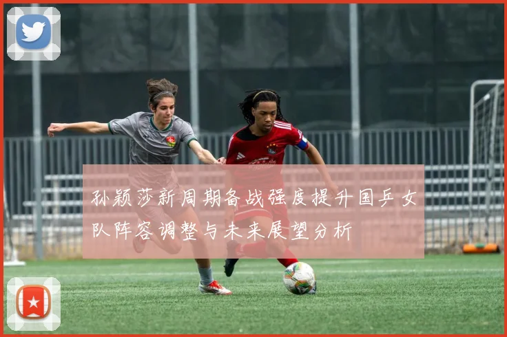 孙颖莎新周期备战强度提升国乒女队阵容调整与未来展望分析